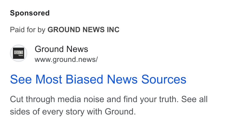 Ground News ad on Google Ads: Paid for by GROUND NEWS INC Ground News www.ground.news/ See Most Biased News Sources Cut through media noise and find your truth. See all sides of every story with Ground.
