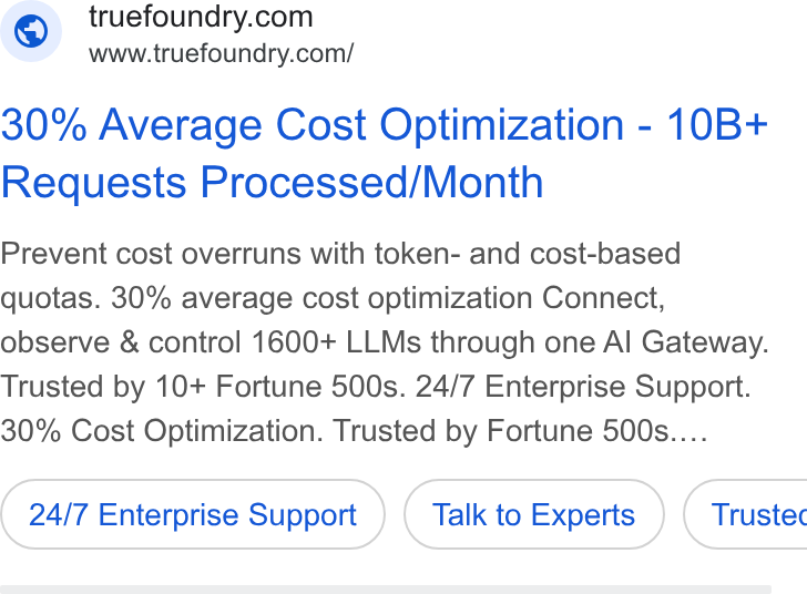 TrueFoundry ad on Google Ads: www.truefoundry.com/ 30% Average Cost Optimization - 10B+ Requests Processed/Month Prevent cost overruns with token- and cost-based quotas. 30% average cost optimization Connect, observe & control 1600+ LLMs through one Al Gateway. Trusted by 10+ Fortune 500s. 24/7 Enterprise Support. 30% Cost Optimization. Trusted by Fortune 500s.... 24/7 Enterprise Support Talk to Experts } ( Trustec