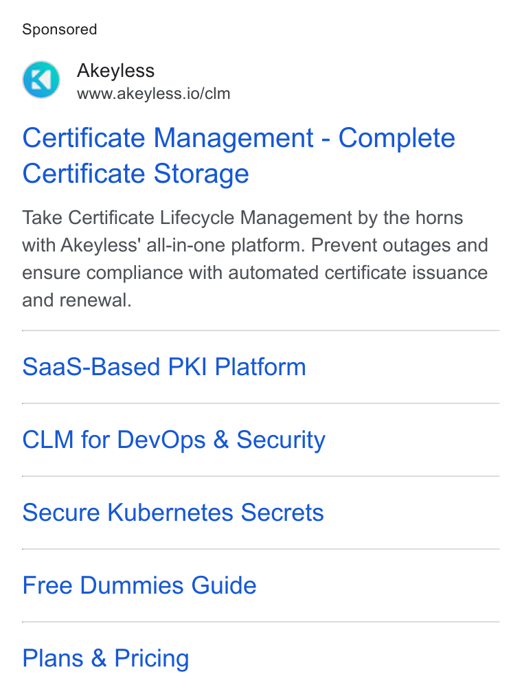 Akeyless Security ad on Google Ads: Akeyless www.akeyless.io/clm Certificate Management - Complete Certificate Storage Take Certificate Lifecycle Management by the horns with Akeyless' all-in-one platform. Prevent outages and ensure compliance with automated certificate issuance and renewal. Saa S-Based PKI Platform CLM for Dev Ops & Security Secure Kubernetes Secrets Free Dummies Guide Plans & Pricing