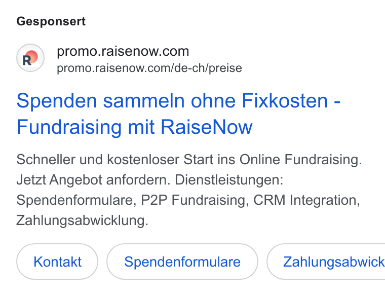 RaiseNow ad on Google Ads: promo.raisenow.com/de-ch/preise Spenden sammeln ohne Fixkosten - Fundraising mit Raise Now Schneller und kostenloser Start ins Online Fundraising. Jetzt Angebot anfordern. Dienstleistungen: Spendenformulare, P2P Fundraising, CRM Integration, Zahlungsabwicklung. Kontakt Spendenformulare } ( Zahlungsabwick