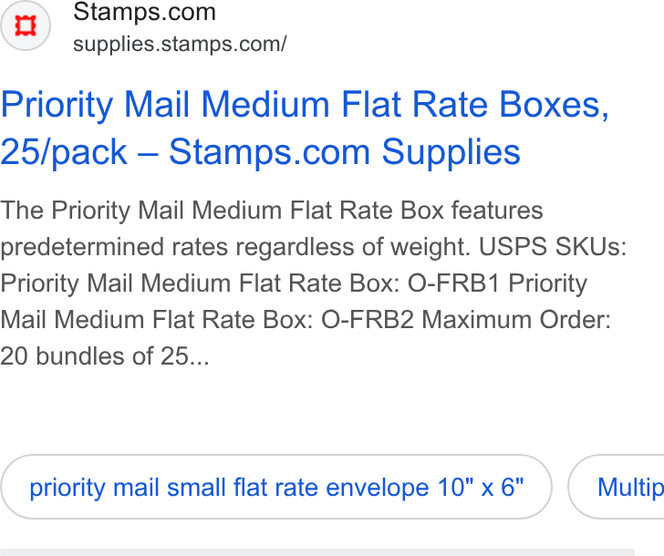 Stamps.com ad on Google Ads: supplies.stamps.com/ Priority Mail Medium Flat Rate Boxes, 25/pack — Stamps.com Supplies The Priority Mail Medium Flat Rate Box features predetermined rates regardless of weight. USPS SKUs: Priority Mail Medium Flat Rate Box: O-FRB1 Priority Mail Medium Flat Rate Box: O-FRB2 Maximum Order: 20 bundles of 25... priority mail small flat rate envelope 10"x 6" ) ( Multip