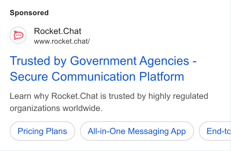 Rocket.Chat ad on Google Ads: Rocket. Chat www.rocket.chat/ Trusted by Government Agencies - Secure Communication Platform Learn why Rocket. Chat is trusted by highly regulated organizations worldwide. Pricing Plans All-in-One Messaging App End-tc