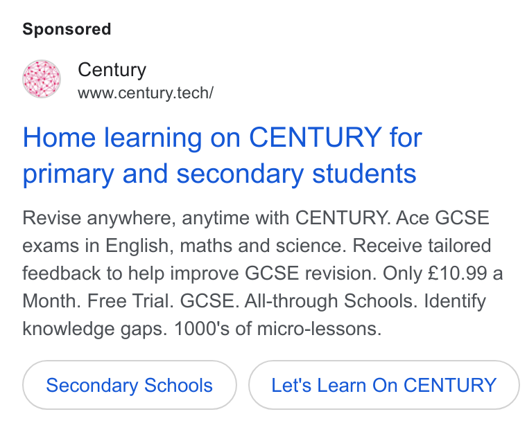 CENTURY Tech ad on Google Ads: Century www.century.tech/ Home learning on CENTURY for primary and secondary students Revise anywhere, anytime with CENTURY. Ace GCSE exams in English, maths and science. Receive tailored feedback to help improve GCSE revision. Only £10.99 a Month. Free Trial. GCSE. All-through Schools. Identify knowledge gaps. 1000's of micro-lessons. Secondary Schools Let's Learn On CENTURY