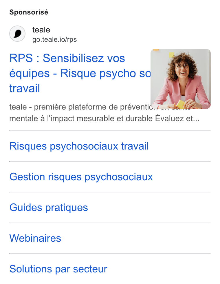 teale ad on Google Ads: Sponsorisé teale go.teale.io/rps RPS : Sensibilisez vos équipes - Risque psycho sof travail teale - premiére plateforme de préventic. im mentale a l'impact mesurable et durable Evaluez et... Risques psychosociaux travail Gestion risques psychosociaux Guides pratiques Webinaires Solutions par secteur