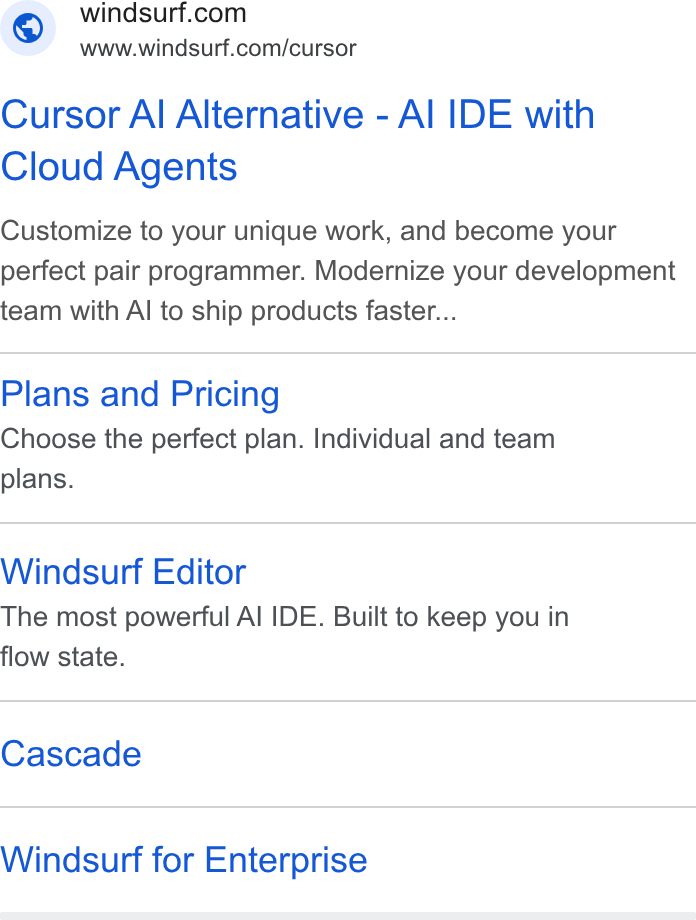 Windsurf ad on Google Ads: www.windsurf.com/cursor Cursor Al Alternative - Al IDE with Cloud Agents Customize to your unique work, and become your perfect pair programmer. Modernize your development team with Al to ship products faster... Plans and Pricing Choose the perfect plan. Individual and team plans. Windsurf Editor The most powerful Al IDE. Built to keep you in flow state. Cascade Windsurf for Enterprise