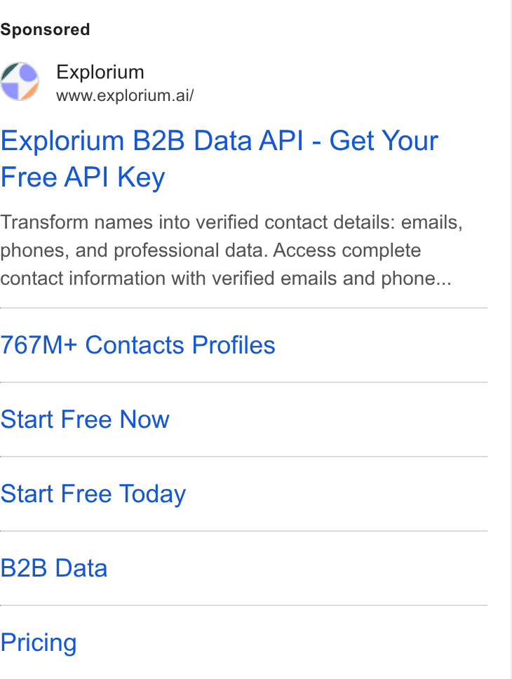 Explorium ad on Google Ads: Explorium www.explorium.ai/ Explorium B2B Data API - Get Your Free API Key Transform names into verified contact details: emails, phones, and professional data. Access complete contact information with verified emails and phone... 767M+ Contacts Profiles Start Free Now Start Free Today B2B Data Pricing