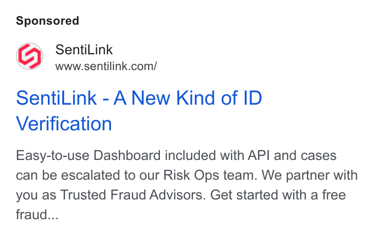SentiLink ad on Google Ads: Senti Link - A New Kind of ID Verification Easy-to-use Dashboard included with API and cases can be escalated to our Risk Ops team. We partner with you as Trusted Fraud Advisors. Get started with a free fraud...