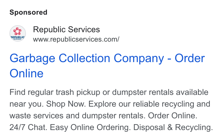 Republic Services ad on Google Ads: Garbage Collection Company - Order Online Find regular trash pickup or dumpster rentals available near you. Shop Now. Explore our reliable recycling and waste services and dumpster rentals. Order Online. 24/7 Chat. Easy Online Ordering. Disposal & Recycling.