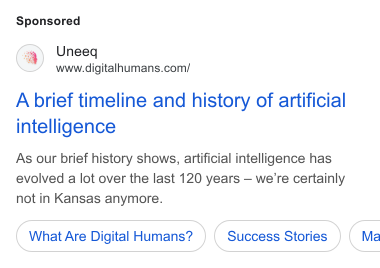 UneeQ ad on Google Ads: A brief timeline and history of artificial intelligence As our brief history shows, artificial intelligence has evolved a lot over the last 120 years — we're certainly not in Kansas anymore. What Are Digital Humans? ( Ma