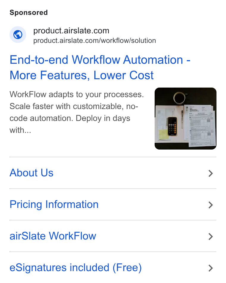 airSlate ad on Google Ads: - product.airslate.com/workflow/solution End-to-end Workflow Automation - More Features, Lower Cost Work Flow adapts to your processes. Scale faster with customizable, no- code automation. Deploy in days with... About Us > Pricing Information > air Slate Work Flow > e Signatures included (Free) >