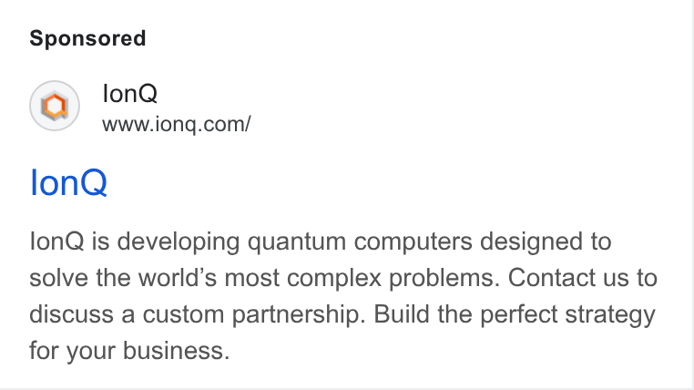 IonQ ad on Google Ads: lon Q lon Q is developing quantum computers designed to solve the world’s most complex problems. Contact us to discuss a custom partnership. Build the perfect strategy for your business.