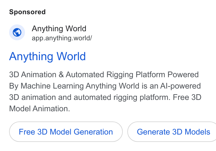 Anything World ad on Google Ads: Anything World app.anything.world/ Anything World 3D Animation & Automated Rigging Platform Powered By Machine Learning Anything World is an Al-powered 3D animation and automated rigging platform. Free 3D Model Animation. Free 3D Model Generation Generate 3D Models