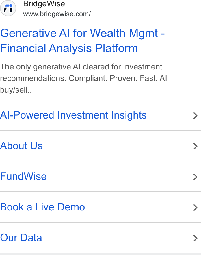 BridgeWise ad on Google Ads: Generative Al for Wealth Mgmt - Financial Analysis Platform The only generative Al cleared for investment recommendations. Compliant. Proven. Fast. Al buy/sell... Al-Powered Investment Insights > About Us > Fund Wise > Book a Live Demo > Our Data >