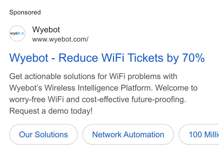 Wyebot ad on Google Ads: Wyebot - Reduce Wi Fi Tickets by 70% Get actionable solutions for Wi Fi problems with Wyebot’s Wireless Intelligence Platform. Welcome to worry-free Wi Fi and cost-effective future-proofing. Request a demo today! Our Solutions Network Automation ( 100 Milli