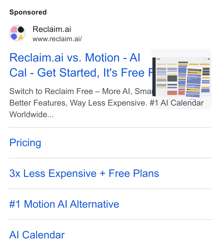 Reclaim.ai ad on Google Ads: Reclaim.ai www.reclaim.ai/ Reclaim.ai vs. Motion - Al Cal - Get Started, It's Free Switch to Reclaim Free — More Al, Sma == Better Features, Way Less Expensive. #1 Al Calendar Worldwide... Pricing 3x Less Expensive + Free Plans #1 Motion Al Alternative Al Calendar