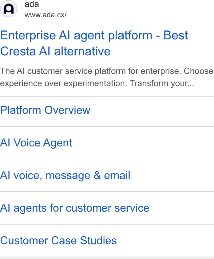 ada CX ad on Google Ads: (A) ada www.ada.cx/ Enterprise Al agent platform - Best Cresta Al alternative The Al customer service platform for enterprise. Choose experience over experimentation. Transform your... Platform Overview Al Voice Agent Al voice, message & email Al agents for customer service Customer Case Studies