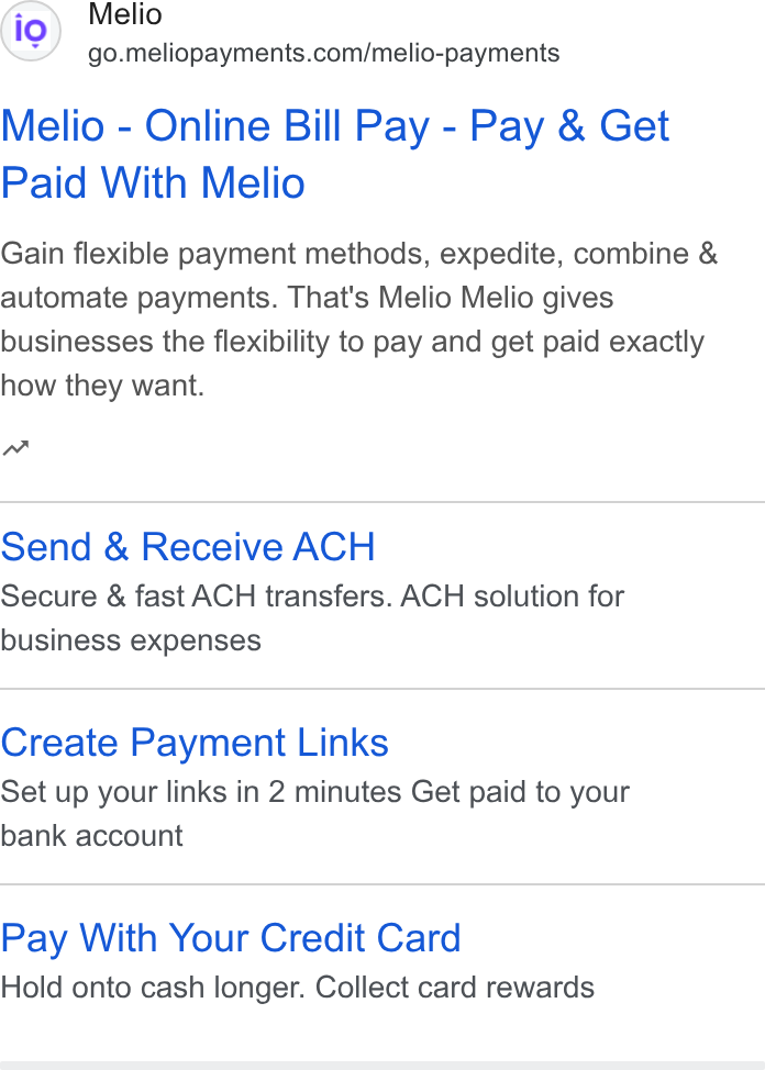 Melio ad on Google Ads: Melio - Online Bill Pay - Pay & Get Paid With Melio Gain flexible payment methods, expedite, combine & automate payments. That's Melio Melio gives businesses the flexibility to pay and get paid exactly how they want. nw Send & Receive ACH Secure & fast ACH transfers. ACH solution for business expenses Create Payment Links Set up your links in 2 minutes Get paid to your bank account Pay With Your Credit Card Hold onto cash longer. Collect card rewards