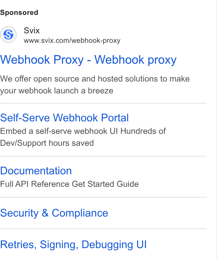 Svix ad on Google Ads: Webhook Proxy - Webhook proxy We offer open source and hosted solutions to make your webhook launch a breeze Self-Serve Webhook Portal Embed a self-serve webhook UI Hundreds of Dev/Support hours saved Documentation Full AP! Reference Get Started Guide Security & Compliance Retries, Signing, Debugging UI