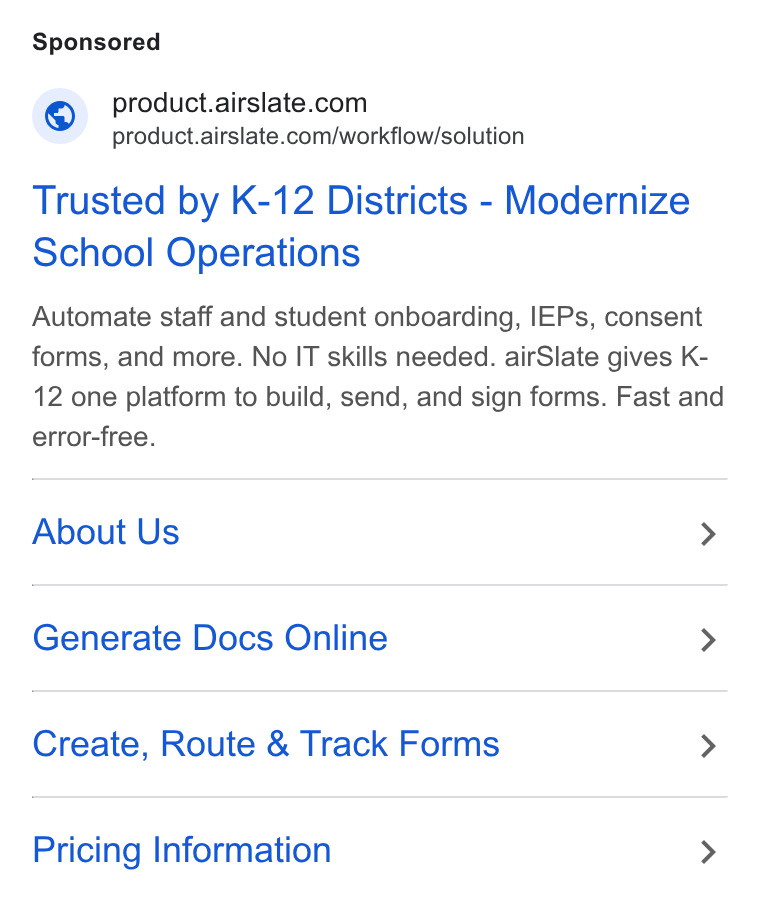 airSlate ad on Google Ads: <~ product.airslate.com/workflow/solution Trusted by K-12 Districts - Modernize School Operations Automate staff and student onboarding, IEPs, consent forms, and more. No IT skills needed. air Slate gives K- 12 one platform to build, send, and sign forms. Fast and error-free. About Us > Generate Docs Online > Create, Route & Track Forms > Pricing Information >