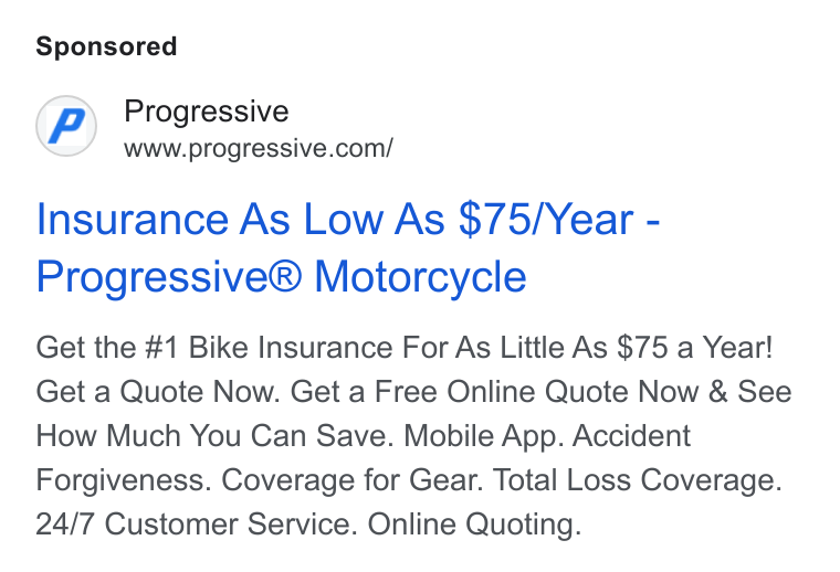 Progressive ad on Google Ads: Insurance As Low As $75/Year - Progressive® Motorcycle Get the #1 Bike Insurance For As Little As $75 a Year! Get a Quote Now. Get a Free Online Quote Now & See How Much You Can Save. Mobile App. Accident Forgiveness. Coverage for Gear. Total Loss Coverage. 24/7 Customer Service. Online Quoting.