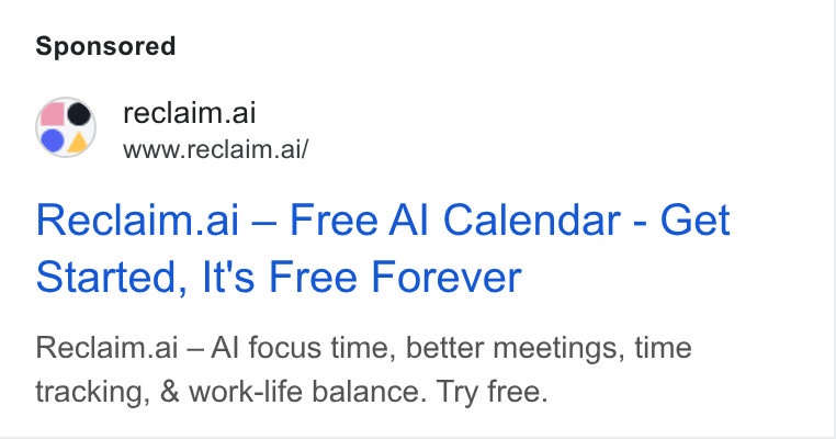 Reclaim.ai ad on Google Ads: ¢e reclaim.ai www.reclaim.ai/ Reclaim.ai — Free Al Calendar - Get Started, It's Free Forever Reclaim.ai — Al focus time, better meetings, time tracking, & work-life balance. Try free.