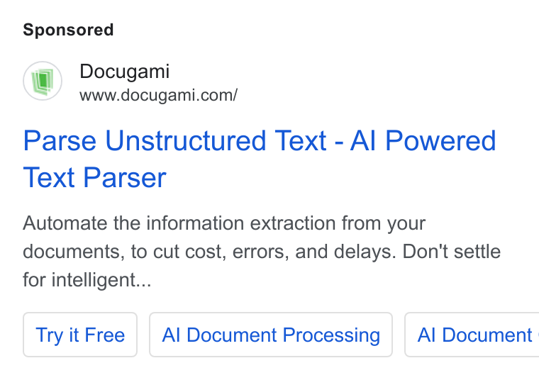 Docugami ad on Google Ads: Parse Unstructured Text - Al Powered Text Parser Automate the information extraction from your documents, to cut cost, errors, and delays. Don't settle for intelligent... Try it Free | | Al Document Processing | Al Document :