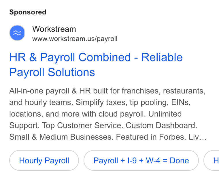 Workstream ad on Google Ads: HR & Payroll Combined - Reliable Payroll Solutions All-in-one payroll & HR built for franchises, restaurants, and hourly teams. Simplify taxes, tip pooling, EINs, locations, and more with cloud payroll. Unlimited Support. Top Customer Service. Custom Dashboard. Small & Medium Businesses. Featured in Forbes. Liv... Hourly Payroll Payroll + |-9+W-4=Done }( H