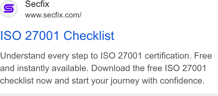 Secfix ad on Google Ads: ISO 27001 Checklist Understand every step to ISO 27001 certification. Free and instantly available. Download the free ISO 27001 checklist now and start your journey with confidence.