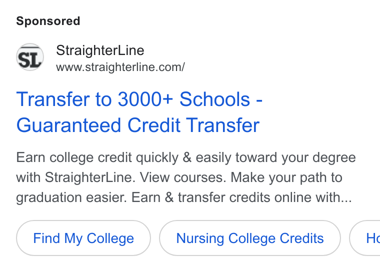 StraighterLine ad on Google Ads: Transfer to 3000+ Schools - Guaranteed Credit Transfer Earn college credit quickly & easily toward your degree with Straighter Line. View courses. Make your path to graduation easier. Earn & transfer credits online with... Find My College Nursing College Credits } ( He