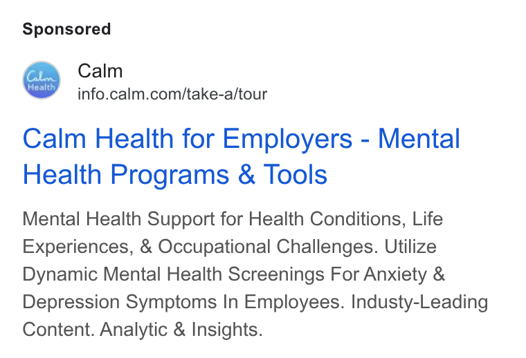 Calm ad on Google Ads: Calm Health for Employers - Mental Health Programs & Tools Mental Health Support for Health Conditions, Life Experiences, & Occupational Challenges. Utilize Dynamic Mental Health Screenings For Anxiety & Depression Symptoms In Employees. Industy-Leading Content. Analytic & Insights.
