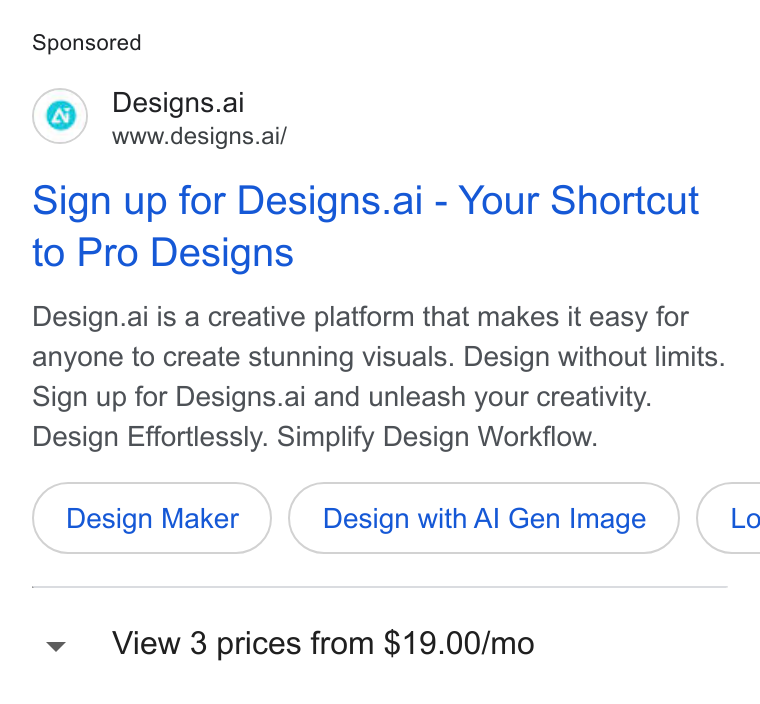 Designs.ai ad on Google Ads: Designs.ai www.designs.ai/ Sign up for Designs.ai - Your Shortcut to Pro Designs Design.ai is a creative platform that makes it easy for anyone to create stunning visuals. Design without limits. Sign up for Designs.ai and unleash your creativity. Design Effortlessly. Simplify Design Workflow. Design Maker Design with Al Gen Image }( Lo View 3 prices from $19.00/mo