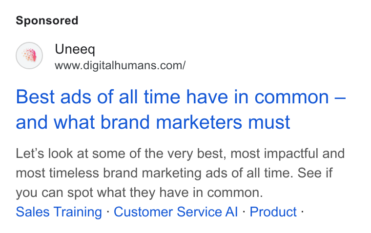 UneeQ ad on Google Ads: Best ads of all time have in common — and what brand marketers must Let’s look at some of the very best, most impactful and most timeless brand marketing ads of all time. See if you can spot what they have in common. Sales Training - Customer Service Al - Product -