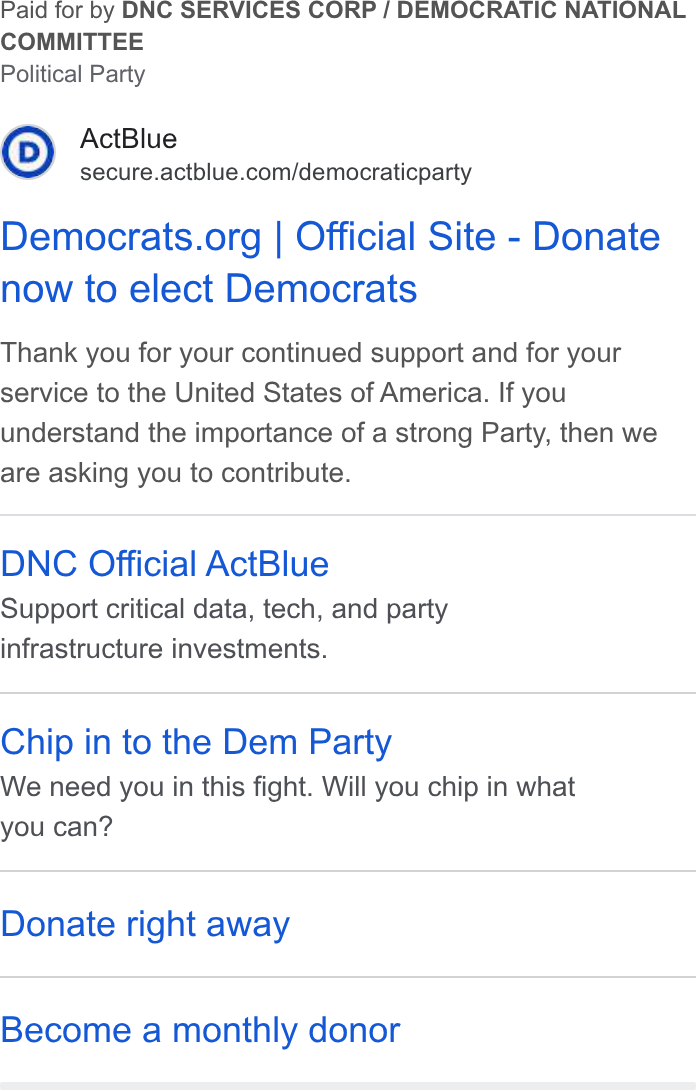 ActBlue ad on Google Ads: Paid for by DNC SERVICES CORP / DEMOCRATIC NATIONAL COMMITTEE Political Party Democrats.org | Official Site - Donate now to elect Democrats Thank you for your continued support and for your service to the United States of America. If you understand the importance of a strong Party, then we are asking you to contribute. DNC Official Act Blue Support critical data, tech, and pariy infrastructure investments. Chip in to the Dem Party We need you in this fight. Will you chip in what you can? Donate right away Become a monthly donor