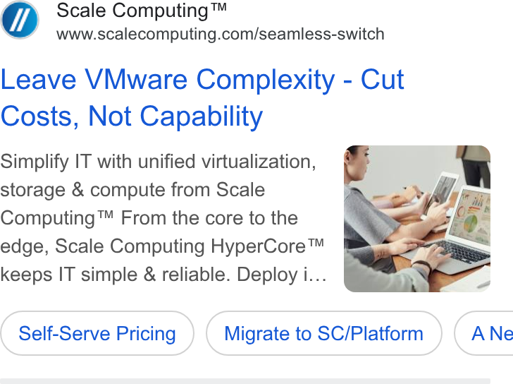 Scale Computing ad on Google Ads: Leave VMware Complexity - Cut Costs, Not Capability Simplify IT with unified virtualization, storage & compute from Scale Computing™ From the core to the edge, Scale Computing Hyper Core™ keeps IT simple & reliable. Deploy i.. Self-Serve Pricing ) ( Self-Serve Pricing ) ( Migrate to SC/Platform ) to ( Migrate to SC/Platform ) ( ANe