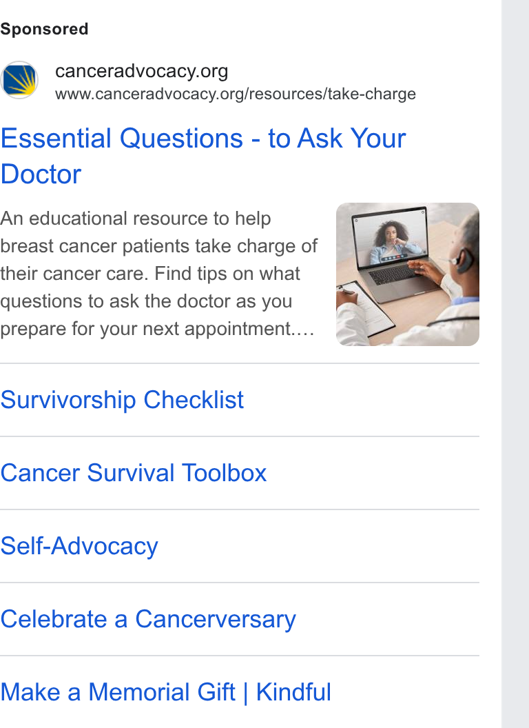Bloomerang ad on Google Ads: www.canceradvocacy.org/resources/take-charge Essential Questions - to Ask Your Doctor An educational resource to help breast cancer patients take charge of their cancer care. Find tips on what questions to ask the doctor as you prepare for your next appointment... Survivorship Checklist Cancer Survival Toolbox Self-Advocacy Celebrate a Cancerversary Make a Memorial Gift | Kindful