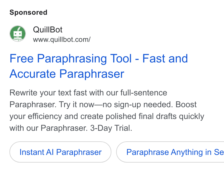 QuillBot ad on Google Ads: Free Paraphrasing Tool - Fast and Accurate Paraphraser Rewrite your text fast with our full-sentence Paraphraser. Try it now—no sign-up needed. Boost your efficiency and create polished final drafts quickly with our Paraphraser. 3-Day Trial. Instant Al Paraphraser } ( Paraphrase Anything in Se