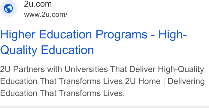 2U ad on Google Ads: www.2u.com/ Higher Education Programs - High- Quality Education 2U Partners with Universities That Deliver High-Quality Education That Transforms Lives 2U Home | Delivering Education That Transforms Lives.