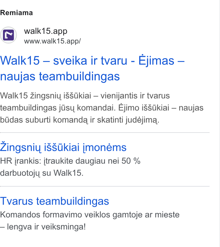 Walk15 ad on Google Ads: Remiama walk15.app www.walk15.app/ Walk15 — sveika ir tvaru - Ejimas — naujas teambuildingas ey Walk15 Zingsniu i SSkiai — vienijantis ir tvarus teambuildingas jisy komandai. Ejimo i8Sakiai — naujas bidas suburti komanda ir skatinti judéjima. vyve Zingsniy i8Sakiai jmonéms HR jrankis: jtraukite daugiau nei 50 % darbuotojy su Walk15. Tvarus teambuildingas Komandos formavimo veiklos gamtoje ar mieste — lengva ir veiksminga!