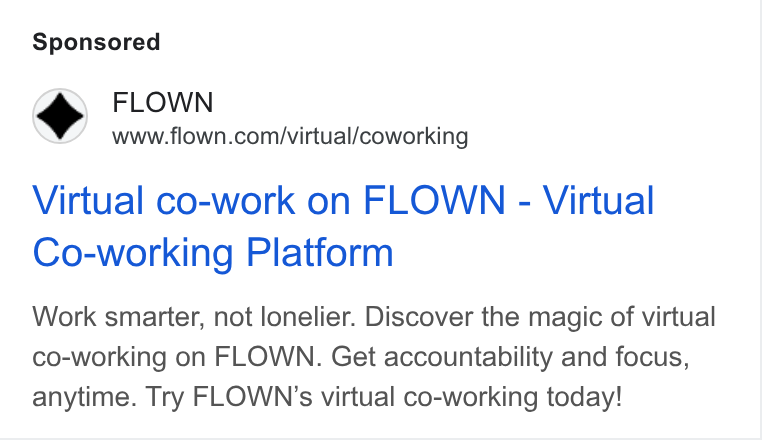 FLOWN ad on Google Ads: Virtual co-work on FLOWN - Virtual Co-working Platform Work smarter, not lonelier. Discover the magic of virtual co-working on FLOWN. Get accountability and focus, anytime. Try FLOWN’s virtual co-working today!