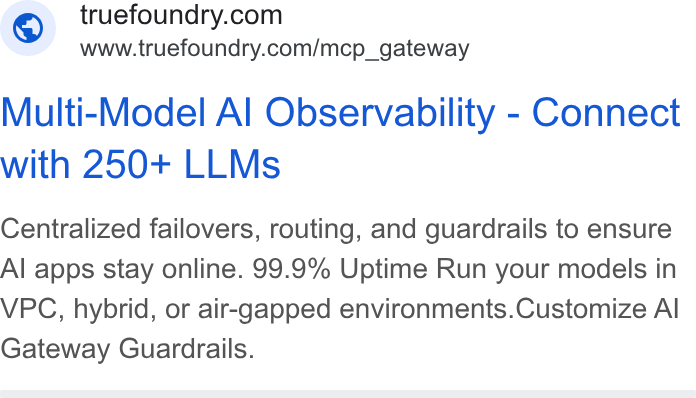 TrueFoundry ad on Google Ads: www.truefoundry.com/mcp_gateway Multi-Model Al Observability - Connect with 250+ LLMs Centralized failovers, routing, and guardrails to ensure Al apps stay online. 99.9% Uptime Run your models in VPC, hybrid, or air-gapped environments. Customize Al Gateway Guardrails.