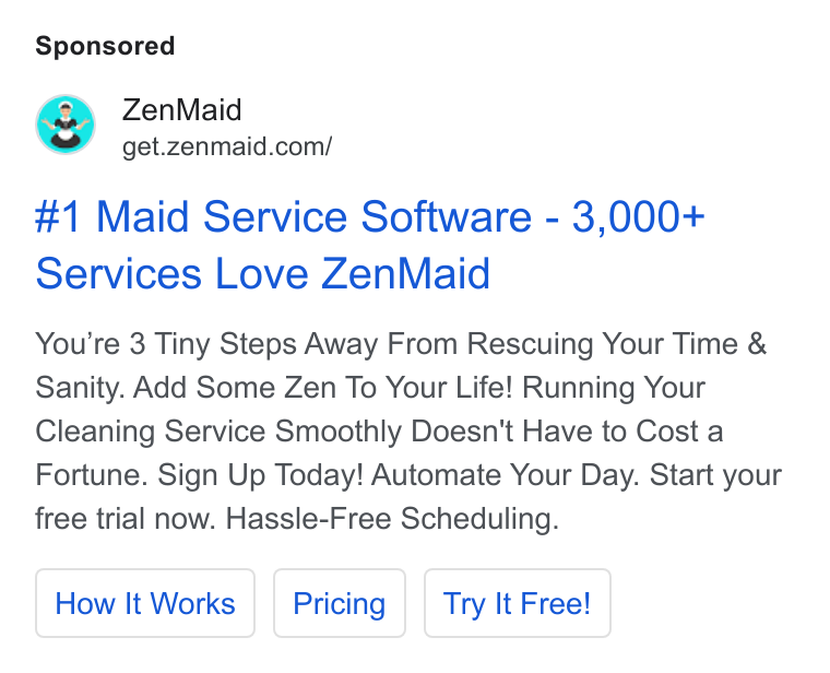 ZenMaid ad on Google Ads: #1 Maid Service Software - 3,000+ Services Love Zen Maid You're 3 Tiny Steps Away From Rescuing Your Time & Sanity. Add Some Zen To Your Life! Running Your Cleaning Service Smoothly Doesn't Have to Cost a Fortune. Sign Up Today! Automate Your Day. Start your free trial now. Hassle-Free Scheduling. How It Works Try It Free!