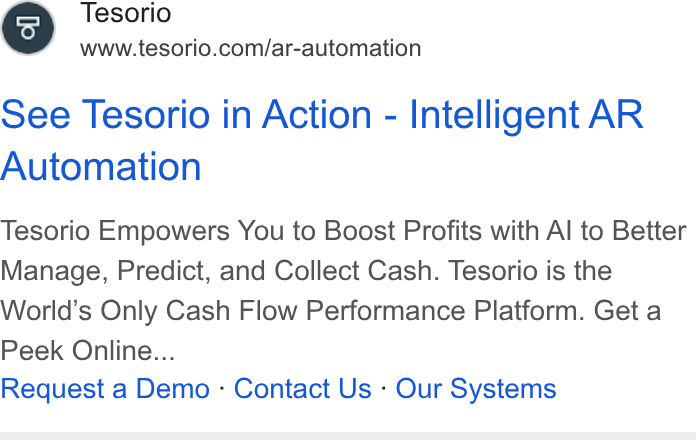 Tesorio ad on Google Ads: See Tesorio in Action - Intelligent AR Automation Tesorio Empowers You to Boost Profits with Al to Better Manage, Predict, and Collect Cash. Tesorio is the World’s Only Cash Flow Performance Platform. Get a Peek Online... Request a Demo - Contact Us - Our Systems