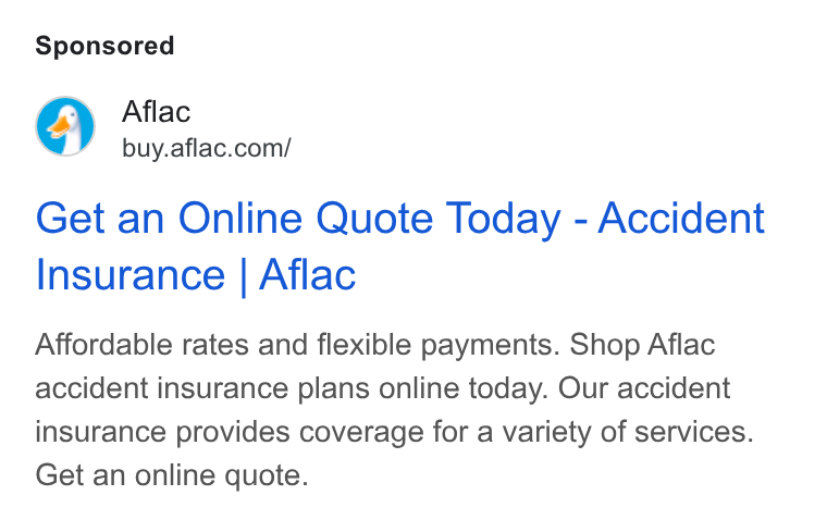 Aflac ad on Google Ads: Get an Online Quote Today - Accident Insurance | Aflac Affordable rates and flexible payments. Shop Aflac accident insurance plans online today. Our accident insurance provides coverage for a variety of services. Get an online quote.