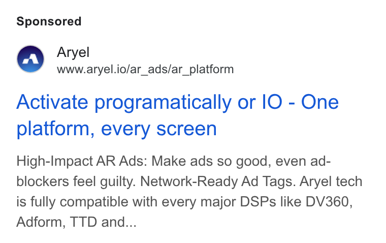 Aryel ad on Google Ads: Aryel www.aryel.io/ar_ads/ar_platform Activate programatically or IO - One platform, every screen High-Impact AR Ads: Make ads so good, even ad- blockers feel guilty. Network-Ready Ad Tags. Aryel tech is fully compatible with every major DSPs like DV360, Adform, TTD and...