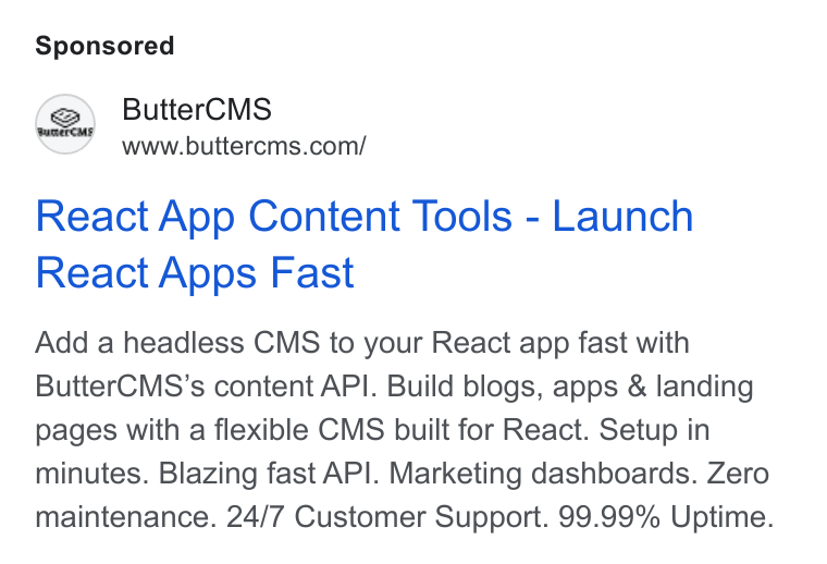 ButterCMS ad on Google Ads: React App Content Tools - Launch React Apps Fast Add a headless CMS to your React app fast with Butter CMS’s content API. Build blogs, apps & landing pages with a flexible CMS built for React. Setup in minutes. Blazing fast API. Marketing dashboards. Zero maintenance. 24/7 Customer Support. 99.99% Uptime.