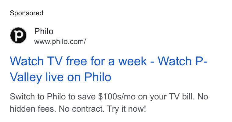 Philo ad on Google Ads: Watch TV free for a week - Watch P- Valley live on Philo Switch to Philo to save $100s/mo on your TV bill. No hidden fees. No contract. Try it now!