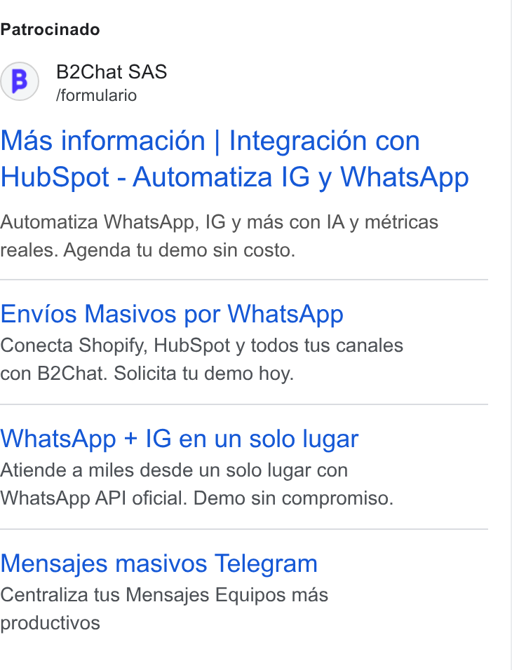B2chat ad on Google Ads: Patrocinado B) B2Chat SAS /formulario Mas informacion | Integracién con Hub Spot - Automatiza IG y Whats App Automatiza Whats App, IG y mas con IA y métricas reales. Agenda tu demo sin costo. Envios Masivos por Whats App Conecta Shopify, Hub Spot y todos tus canales con B2Chat. Solicita tu demo hoy. Whats App + IG en un solo lugar Atiende a miles desde un solo lugar con Whais App API oficial. Demo sin compromiso. Mensajes masivos Telegram Centraliza tus Mensajes Equipos mas productivos