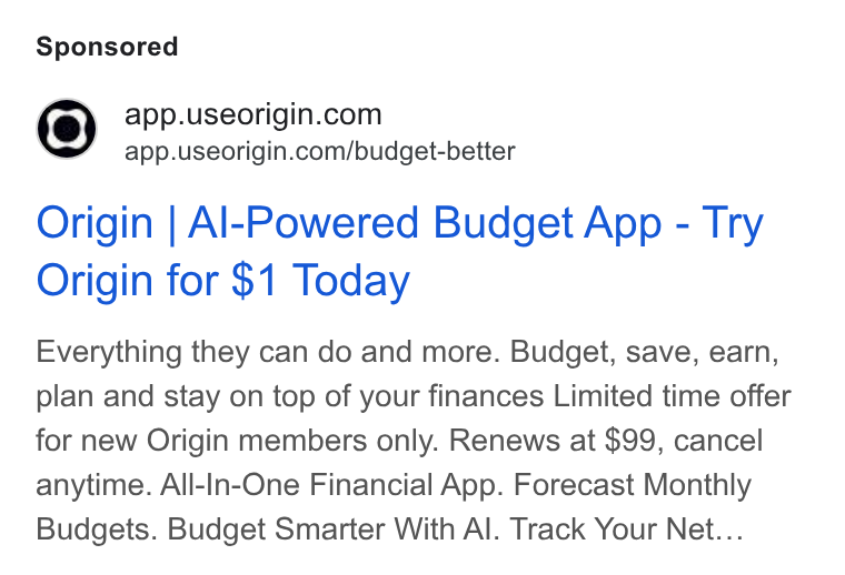 Origin ad on Google Ads: app.useorigin.com/budget-better Origin | Al-Powered Budget App - Try Origin for $1 Today Everything they can do and more. Budget, save, earn, plan and stay on top of your finances Limited time offer for new Origin members only. Renews at $99, cancel anytime. All-In-One Financial App. Forecast Monthly Budgets. Budget Smarter With Al. Track Your Net...