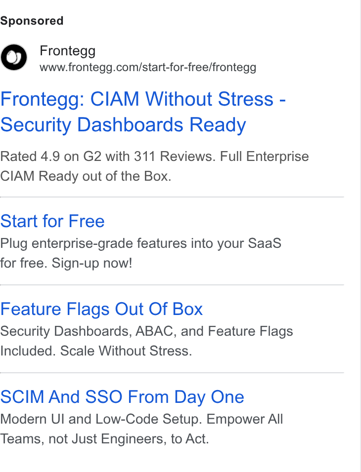 Frontegg ad on Google Ads: Frontegg: CIAM Without Stress - Security Dashboards Ready Rated 4.9 on G2 with 311 Reviews. Full Enterprise CIAM Ready out of the Box. Start for Free Plug enterprise-grade features into your Saa S for free. Sign-up now! Feature Flags Out Of Box Security Dashboards, ABAC, and Feature Flags Included. Scale Without Stress. SCIM And SSO From Day One Modern UI and Low-Code Setup. Empower All Teams, not Just Engineers, to Act.