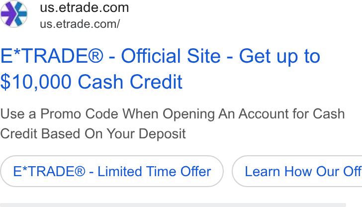 E*Trade Financial ad on Google Ads: 4 us.etrade.com/ E*TRADE® - Official Site - Get up to $10,000 Cash Credit Use a Promo Code When Opening An Account for Cash Credit Based On Your Deposit E*TRADE® - Limited Time Offer ) ( Learn How Our Off